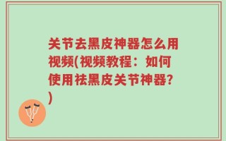 关节去黑皮神器怎么用视频(视频教程：如何使用祛黑皮关节神器？)