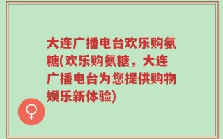 大连广播电台欢乐购氨糖(欢乐购氨糖，大连广播电台为您提供购物娱乐新体验)