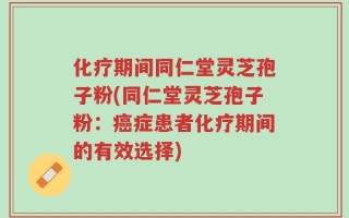 化疗期间同仁堂灵芝孢子粉(同仁堂灵芝孢子粉：癌症患者化疗期间的有效选择)