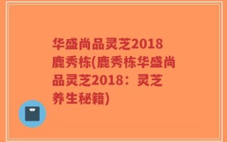 华盛尚品灵芝2018鹿秀栋(鹿秀栋华盛尚品灵芝2018：灵芝养生秘籍)