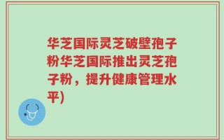 华芝国际灵芝破壁孢子粉华芝国际推出灵芝孢子粉，提升健康管理水平)