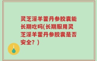 灵芝淫羊藿丹参胶囊能长期吃吗(长期服用灵芝淫羊藿丹参胶囊是否安全？)
