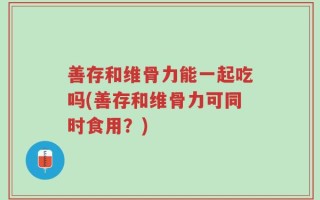 善存和维骨力能一起吃吗(善存和维骨力可同时食用？)