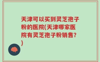 天津可以买到灵芝孢子粉的医院(天津哪家医院有灵芝孢子粉销售？)