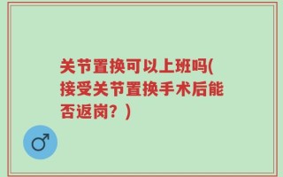 关节置换可以上班吗(接受关节置换手术后能否返岗？)