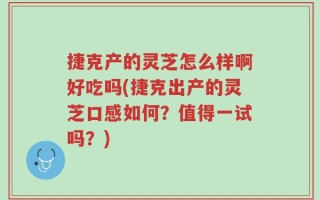 捷克产的灵芝怎么样啊好吃吗(捷克出产的灵芝口感如何？值得一试吗？)