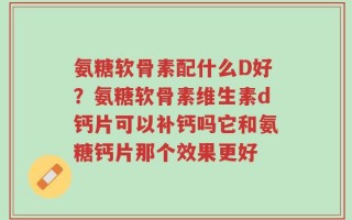 氨糖软骨素配什么D好？氨糖软骨素维生素d钙片可以补钙吗它和氨糖钙片那个效果更好