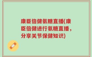 康臣倍健氨糖直播(康臣倍健进行氨糖直播，分享关节保健知识)