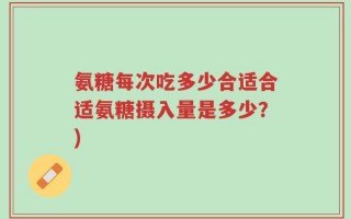氨糖每次吃多少合适合适氨糖摄入量是多少？)