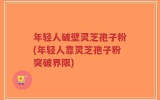 年轻人破壁灵芝孢子粉(年轻人靠灵芝孢子粉突破界限)
