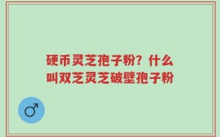 硬币灵芝孢子粉？什么叫双芝灵芝破壁孢子粉