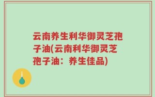 云南养生利华御灵芝孢子油(云南利华御灵芝孢子油：养生佳品)