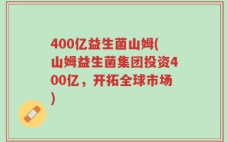 400亿益生菌山姆(山姆益生菌集团投资400亿，开拓全球市场)