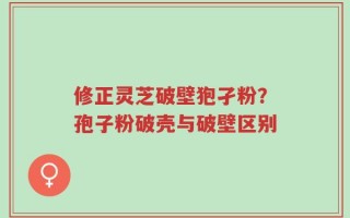 修正灵芝破壁狍孑粉？孢子粉破壳与破壁区别