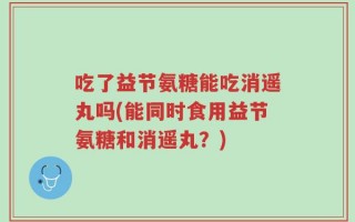 吃了益节氨糖能吃消遥丸吗(能同时食用益节氨糖和消遥丸？)