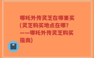 哪吒外传灵芝在哪里买(灵芝购买地点在哪？——哪吒外传灵芝购买指南)