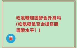 吃氨糖胆固醇会升高吗(吃氨糖是否会提高胆固醇水平？)