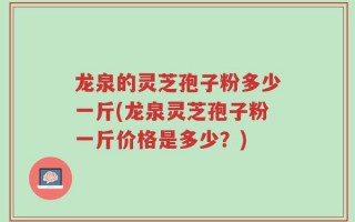 龙泉的灵芝孢子粉多少一斤(龙泉灵芝孢子粉一斤价格是多少？)