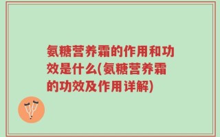 氨糖营养霜的作用和功效是什么(氨糖营养霜的功效及作用详解)
