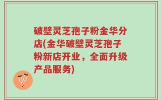 破壁灵芝孢子粉金华分店(金华破壁灵芝孢子粉新店开业，全面升级产品服务)