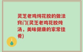 灵芝老鸡炖花胶的做法窍门(灵芝老鸡花胶炖汤，美味健康的家常佳肴)