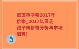 灵芝孢子粉2017年价格_2017年灵芝孢子粉价格分析与市场趋势)