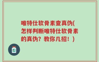 唯特仕软骨素查真伪(怎样判断唯特仕软骨素的真伪？教你几招！)