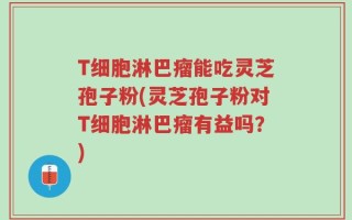 T细胞淋巴瘤能吃灵芝孢子粉(灵芝孢子粉对T细胞淋巴瘤有益吗？)