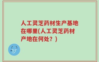 人工灵芝药材生产基地在哪里(人工灵芝药材产地在何处？)