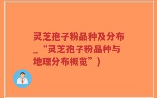 灵芝孢子粉品种及分布_“灵芝孢子粉品种与地理分布概览”)