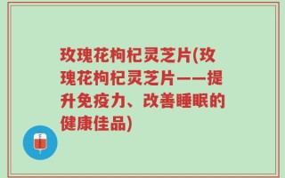 玫瑰花枸杞灵芝片(玫瑰花枸杞灵芝片——提升免疫力、改善睡眠的健康佳品)