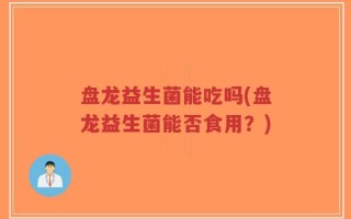 盘龙益生菌能吃吗(盘龙益生菌能否食用？)