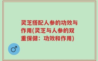 灵芝搭配人参的功效与作用(灵芝与人参的双重保健：功效和作用)