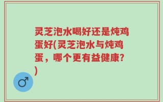 灵芝泡水喝好还是炖鸡蛋好(灵芝泡水与炖鸡蛋，哪个更有益健康？)