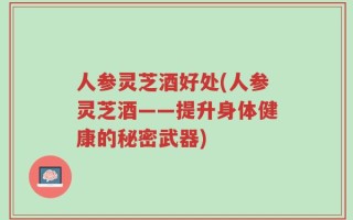 人参灵芝酒好处(人参灵芝酒——提升身体健康的秘密武器)