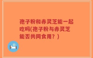 孢子粉和赤灵芝能一起吃吗(孢子粉与赤灵芝能否共同食用？)