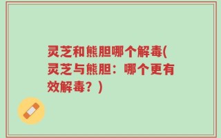 灵芝和熊胆哪个解毒(灵芝与熊胆：哪个更有效解毒？)