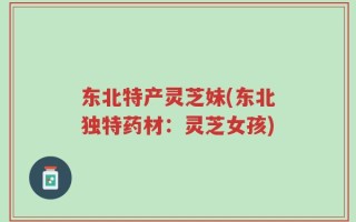 东北特产灵芝妹(东北独特药材：灵芝女孩)