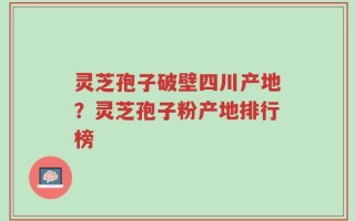 灵芝孢子破壁四川产地？灵芝孢子粉产地排行榜