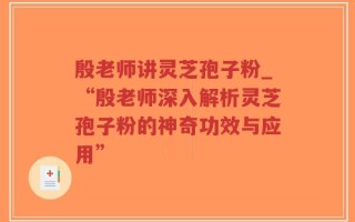 殷老师讲灵芝孢子粉_“殷老师深入解析灵芝孢子粉的神奇功效与应用”