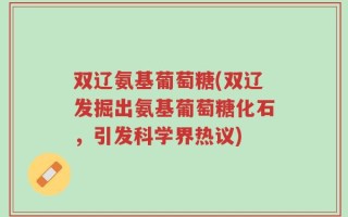 双辽氨基葡萄糖(双辽发掘出氨基葡萄糖化石，引发科学界热议)