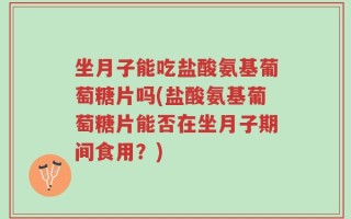 坐月子能吃盐酸氨基葡萄糖片吗(盐酸氨基葡萄糖片能否在坐月子期间食用？)