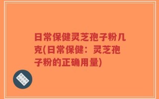 日常保健灵芝孢子粉几克(日常保健：灵芝孢子粉的正确用量)