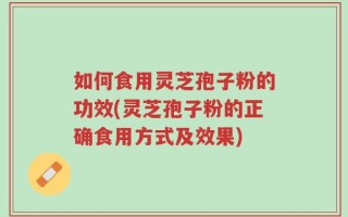 如何食用灵芝孢子粉的功效(灵芝孢子粉的正确食用方式及效果)