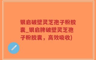 银启破壁灵芝孢子粉胶囊_银启牌破壁灵芝孢子粉胶囊，高效吸收)