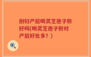刨妇产后喝灵芝孢子粉好吗(喝灵芝孢子粉对产后好处多？)