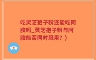 吃灵芝孢子粉还能吃阿胶吗_灵芝孢子粉与阿胶能否同时服用？)