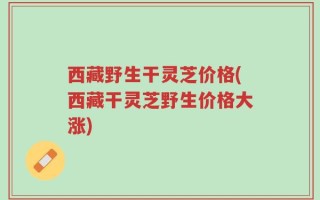 西藏野生干灵芝价格(西藏干灵芝野生价格大涨)