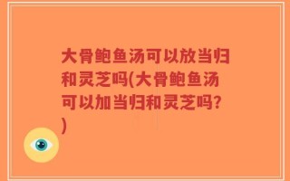 大骨鲍鱼汤可以放当归和灵芝吗(大骨鲍鱼汤可以加当归和灵芝吗？)
