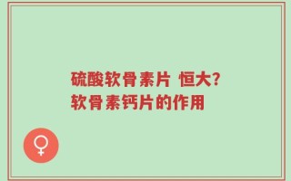 硫酸软骨素片 恒大？软骨素钙片的作用
